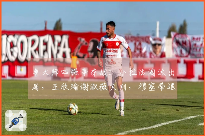 鲁大师四强争夺战：小拉法淘汰出局，王欣瑜谢淑薇失利，穆塞蒂退赛法网