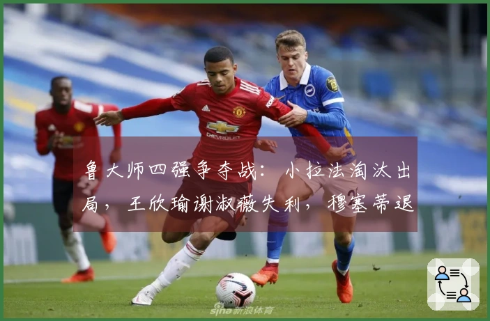 鲁大师四强争夺战：小拉法淘汰出局，王欣瑜谢淑薇失利，穆塞蒂退赛法网