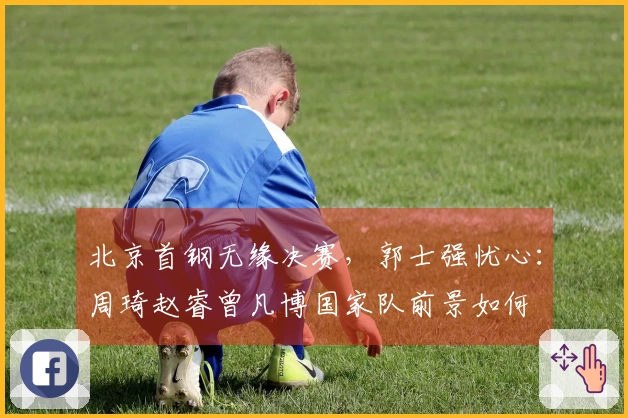 北京首钢无缘决赛,郭士强忧心:周琦赵睿曾凡博国家队前景如何