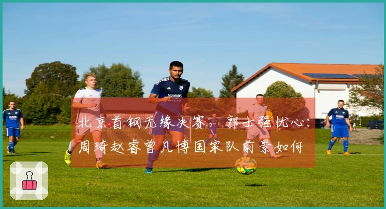 北京首钢无缘决赛，郭士强忧心：周琦赵睿曾凡博国家队前景如何